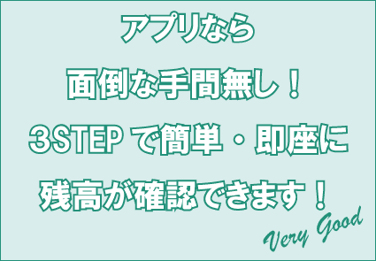 アプリなら面倒な手間無し!3STEPで簡単・即座に残高が確認できます!